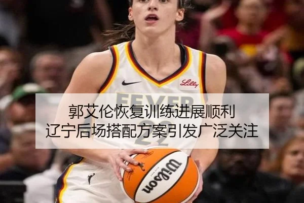 郭艾伦恢复训练进展顺利 辽宁后场搭配方案引发广泛关注